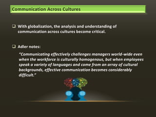 Communication Across Cultures
 With globalization, the analysis and understanding of
communication across cultures become critical.

 Adler notes:
“Communicating effectively challenges managers world-wide even
when the workforce is culturally homogenous, but when employees
speak a variety of languages and come from an array of cultural
backgrounds, effective communication becomes considerably
difficult.”

 