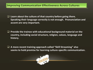 Improving Communication Effectiveness Across Cultures

 Learn about the culture of that country before going there.
Speaking their language correctly is not enough. Pronunciation and
accent are very important.
 Provide the trainee with educational background material on the
country, including social structure, religion, values, language and
history.
 A more recent training approach called “Skill Streaming” also
seems to hold promise for learning culture-specific communication.

 