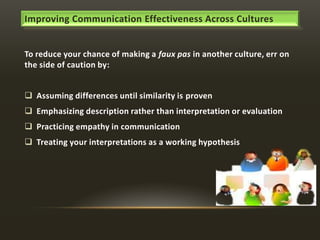 Improving Communication Effectiveness Across Cultures

To reduce your chance of making a faux pas in another culture, err on
the side of caution by:

 Assuming differences until similarity is proven
 Emphasizing description rather than interpretation or evaluation
 Practicing empathy in communication
 Treating your interpretations as a working hypothesis

 