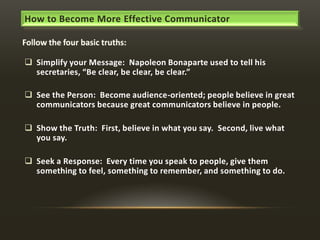How to Become More Effective Communicator

 Simplify your Message: Napoleon Bonaparte used to tell his
secretaries, “Be clear, be clear, be clear.”
 See the Person: Become audience-oriented; people believe in great
communicators because great communicators believe in people.
 Show the Truth: First, believe in what you say. Second, live what
you say.
 Seek a Response: Every time you speak to people, give them
something to feel, something to remember, and something to do.

 