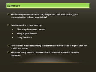 Summary
 The less employees are uncertain, the greater their satisfaction; good
communication reduces uncertainty!
 Communication is improved by:


Choosing the correct channel



Being a good listener



Using feedback

 Potential for misunderstanding in electronic communication is higher than for
traditional modes

 There are many barriers to international communication that must be
overcome

 