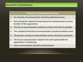 Barnard’s Contribution
7 Specific Communication Factors:
1. The channels of communication should be definitely known.
2. There should be a definite formal channel of communication to every
member of the organization.
3. The line of communication should be as direct and short as possible.
4. The complete formal line of communication should normally be used.
5. The persons serving as communication centers should be competent.
6. The line of communication should not be interrupted while the
organization is functioning.
7. Every communication should be authenticated.

LO-I

 
