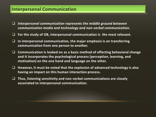Interpersonal Communication
 Interpersonal communication represents the middle ground between
communication media and technology and non-verbal communication.
 For the study of OB, interpersonal communication is the most relevant.
 In interpersonal communication, the major emphasis is on transferring
communication from one person to another.
 Communication is looked on as a basic method of effecting behavioral change
and it incorporates the psychological process (perception, learning, and
motivation) on the one hand and language on the other.
 However, it must be noted that the explosion of advanced technology is also
having an impact on this human interaction process.
 Thus, listening sensitivity and non-verbal communications are closely
associated to interpersonal communication.

 
