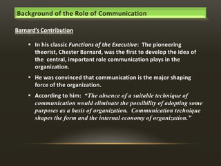 Background of the Role of Communication

 In his classic Functions of the Executive: The pioneering
theorist, Chester Barnard, was the first to develop the idea of
the central, important role communication plays in the
organization.
 He was convinced that communication is the major shaping
force of the organization.
 According to him: “The absence of a suitable technique of
communication would eliminate the possibility of adopting some
purposes as a basis of organization. Communication technique
shapes the form and the internal economy of organization.”

 