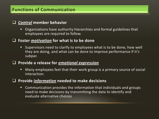Functions of Communication
 Control member behavior
 Organizations have authority hierarchies and formal guidelines that
employees are required to follow.

 Foster motivation for what is to be done
 Supervisors need to clarify to employees what is to be done, how well
they are doing, and what can be done to improve performance if it’s
subpar.

 Provide a release for emotional expression
 Many employees feel that their work group is a primary source of social
interaction.

 Provide information needed to make decisions
 Communication provides the information that individuals and groups
need to make decisions by transmitting the data to identify and
evaluate alternative choices

 