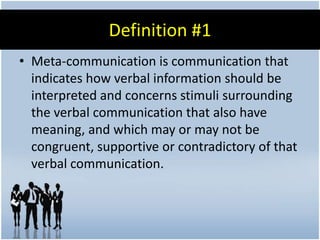 Definition #1
• Meta-communication is communication that
  indicates how verbal information should be
  interpreted and concerns stimuli surrounding
  the verbal communication that also have
  meaning, and which may or may not be
  congruent, supportive or contradictory of that
  verbal communication.
 