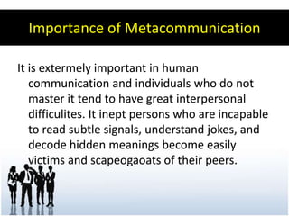 Importance of Metacommunication

It is extermely important in human
   communication and individuals who do not
   master it tend to have great interpersonal
   difficulites. It inept persons who are incapable
   to read subtle signals, understand jokes, and
   decode hidden meanings become easily
   victims and scapeogaoats of their peers.
 