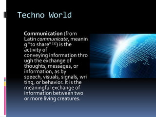 Techno World
Communication (from
Latin communicate, meanin
g "to share" [1]) is the
activity of
conveying information thro
ugh the exchange of
thoughts, messages, or
information, as by
speech, visuals, signals, wri
ting, or behavior. It is the
meaningful exchange of
information between two
or more living creatures.

 