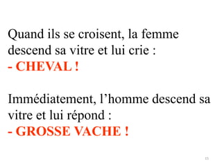 Quand ils se croisent, la femme
descend sa vitre et lui crie :
- CHEVAL !

Immédiatement, l’homme descend sa
vitre et lui répond :
- GROSSE VACHE !
15

 