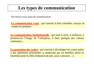 Les types de communication
On retrouve trois types de communication :

La communication vente : qui consiste à faire connaître, essayer ou
vendre les produits.
La communication institutionnelle : qui tend à créer, à renforcer, à
promouvoir l’image de l’entreprise, à faire partager des valeurs
communes…

La promotion des ventes : qui consiste à développer les ventes grâce
à des opérations ponctuelles se traduisant par un bénéfice direct et
immédiat pour la cible (réduction de prix, jeux, concours…).

 