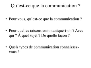 Qu’est-ce que la communication ?
• Pour vous, qu’est-ce que la communication ?
• Pour quelles raisons communique-t-on ? Avec
qui ? À quel sujet ? De quelle façon ?
• Quels types de communication connaissezvous ?

 