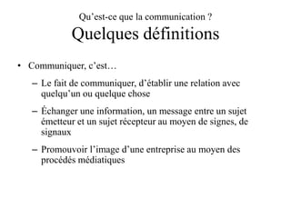 Qu’est-ce que la communication ?

Quelques définitions
• Communiquer, c’est…
– Le fait de communiquer, d’établir une relation avec
quelqu’un ou quelque chose
– Échanger une information, un message entre un sujet
émetteur et un sujet récepteur au moyen de signes, de
signaux
– Promouvoir l’image d’une entreprise au moyen des
procédés médiatiques

 
