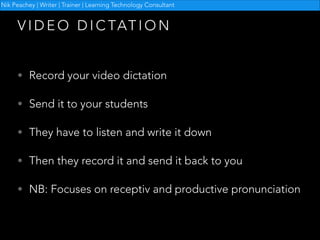 Nik Peachey | Writer | Trainer | Learning Technology Consultant

V I D E O D I C TAT I O N
• Record your video dictation
• Send it to your students
• They have to listen and write it down
• Then they record it and send it back to you
• NB: Focuses on receptiv and productive pronunciation

 