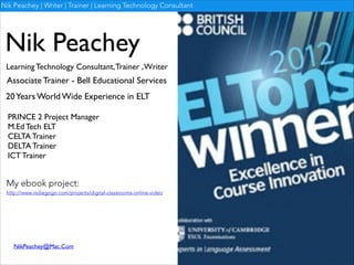 Nik Peachey | Writer | Trainer | Learning Technology Consultant

Nik Peachey
Learning Technology Consultant, Trainer , Writer

Associate Trainer - Bell Educational Services
20 Years World Wide Experience in ELT
PRINCE 2 Project Manager	

M.Ed Tech ELT	

CELTA Trainer	

DELTA Trainer	

ICT Trainer

My ebook project:

http://www.indiegogo.com/projects/digital-classrooms-online-video

NikPeachey@Mac.Com

 