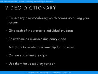 Nik Peachey | Writer | Trainer | Learning Technology Consultant

VIDEO DICTIONARY
• Collect any new vocabulary which comes up during your

lesson

• Give each of the words to individual students
• Show them an example dictionary video
• Ask them to create their own clip for the word
• Collate and share the clips
• Use them for vocabulary revision
Example video dictionary http://www.vidtionary.com/

 
