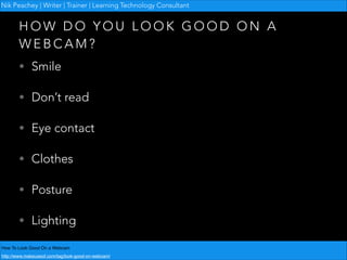 Nik Peachey | Writer | Trainer | Learning Technology Consultant

HOW DO YOU LOOK GOOD ON A
WEBCAM?
• Smile
• Don’t read
• Eye contact
• Clothes
• Posture
• Lighting
How To Look Good On a Webcam!
http://www.makeuseof.com/tag/look-good-on-webcam/

 