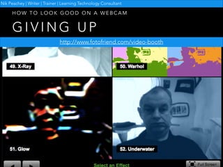 Nik Peachey | Writer | Trainer | Learning Technology Consultant

HOW TO LOOK GOOD ON A WEBCAM

GIVING UP
http://www.fotofriend.com/video-booth

 
