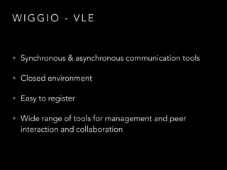 WIGGIO - VLE

• Synchronous & asynchronous communication tools
• Closed environment
• Easy to register
• Wide range of tools for management and peer

interaction and collaboration

 