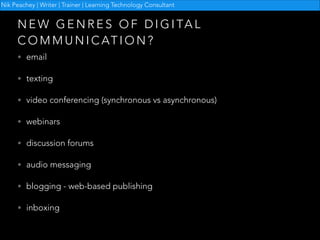 Nik Peachey | Writer | Trainer | Learning Technology Consultant

N E W G E N R E S O F D I G I TA L
C O M M U N I C AT I O N ?
• email
• texting
• video conferencing (synchronous vs asynchronous)
• webinars
• discussion forums
• audio messaging
• blogging - web-based publishing
• inboxing

 