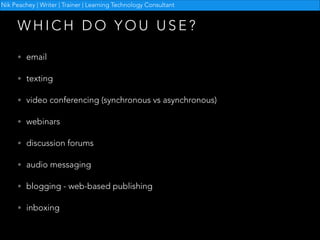 Nik Peachey | Writer | Trainer | Learning Technology Consultant

WHICH DO YOU USE?
• email
• texting
• video conferencing (synchronous vs asynchronous)
• webinars
• discussion forums
• audio messaging
• blogging - web-based publishing
• inboxing

 