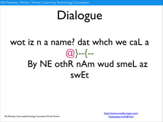 Nik Peachey | Writer | Trainer | Learning Technology Consultant

Dialogue
wot iz n a name? dat whch we caL a
@}--{--	

By NE othR nAm wud smeL az
swEt

Nik Peachey | Learning Technology Consultant, Writer, Trainer

http://www.artofeurope.com/
shakespeare/sha8.htm

 