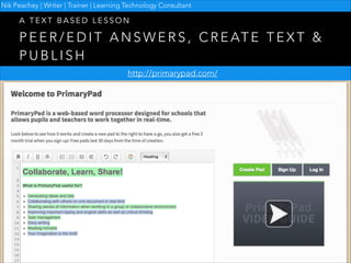 Nik Peachey | Writer | Trainer | Learning Technology Consultant

A TEXT BASED LESSON

P E E R / E D I T A N S W E R S , C R E AT E T E X T &
PUBLISH
http://primarypad.com/

 