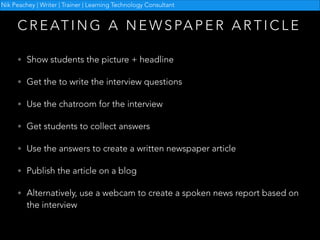Nik Peachey | Writer | Trainer | Learning Technology Consultant

C R E AT I N G A N E W S PA P E R A R T I C L E
• Show students the picture + headline
• Get the to write the interview questions
• Use the chatroom for the interview
• Get students to collect answers
• Use the answers to create a written newspaper article
• Publish the article on a blog
• Alternatively, use a webcam to create a spoken news report based on

the interview

 