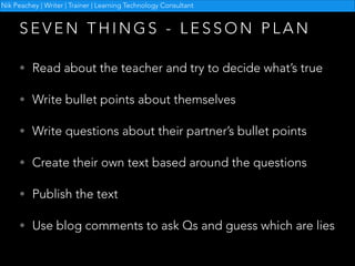 Nik Peachey | Writer | Trainer | Learning Technology Consultant

SEVEN THINGS - LESSON PLAN
• Read about the teacher and try to decide what’s true
• Write bullet points about themselves
• Write questions about their partner’s bullet points
• Create their own text based around the questions
• Publish the text
• Use blog comments to ask Qs and guess which are lies

 