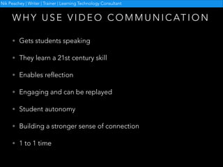 Nik Peachey | Writer | Trainer | Learning Technology Consultant

W H Y U S E V I D E O C O M M U N I C AT I O N
• Gets students speaking
• They learn a 21st century skill
• Enables reflection
• Engaging and can be replayed
• Student autonomy
• Building a stronger sense of connection
• 1 to 1 time

 