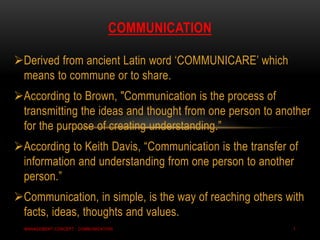 Derived from ancient Latin word „COMMUNICARE‟ which
means to commune or to share.
According to Brown, "Communication is the process of
transmitting the ideas and thought from one person to another
for the purpose of creating understanding.”
According to Keith Davis, “Communication is the transfer of
information and understanding from one person to another
person.”
Communication, in simple, is the way of reaching others with
facts, ideas, thoughts and values.
COMMUNICATION
MANAGEMENT CONCEPT : COMMUNICATION 1
 