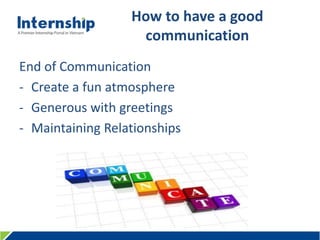 456 Le Quang Dinh St., Ward 11, Binh Thanh Dist., HCMC, Viet Nam – Tel: (84.8) 3515 0635 www.internship.edu.vn
How to have a good
communication
End of Communication
- Create a fun atmosphere
- Generous with greetings
- Maintaining Relationships
 