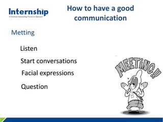 456 Le Quang Dinh St., Ward 11, Binh Thanh Dist., HCMC, Viet Nam – Tel: (84.8) 3515 0635 www.internship.edu.vn
How to have a good
communication
Listen
Start conversations
Facial expressions
Question
Metting
 