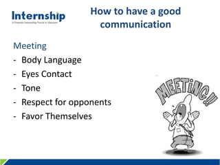 456 Le Quang Dinh St., Ward 11, Binh Thanh Dist., HCMC, Viet Nam – Tel: (84.8) 3515 0635 www.internship.edu.vn
How to have a good
communication
Meeting
- Body Language
- Eyes Contact
- Tone
- Respect for opponents
- Favor Themselves
 