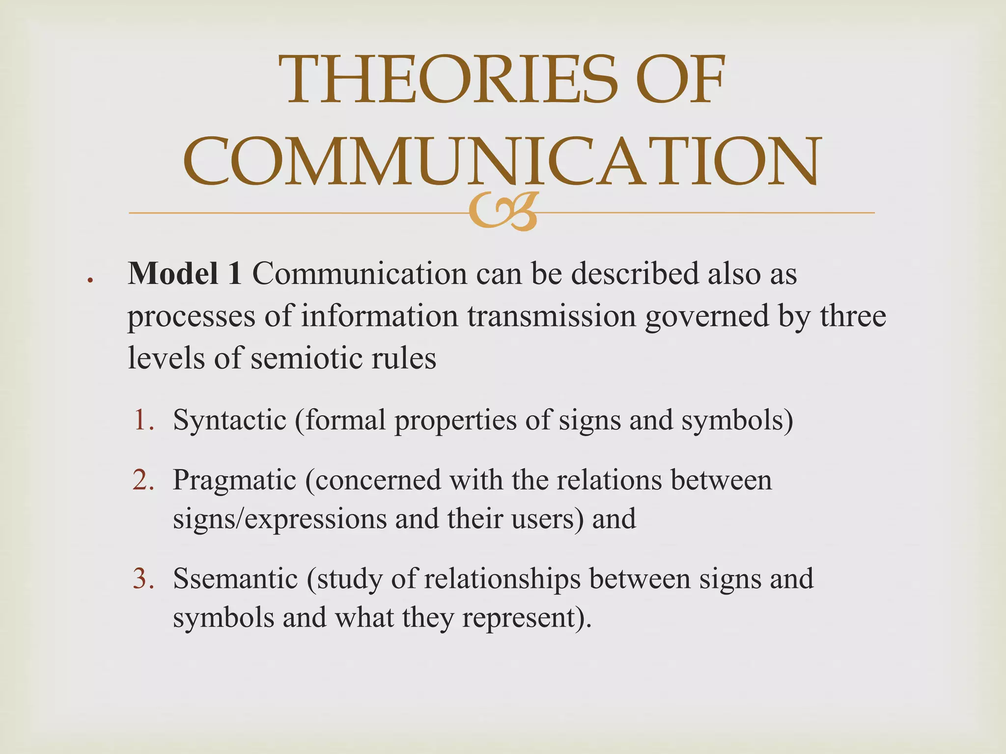 
 Model 1 Communication can be described also as
processes of information transmission governed by three
levels of semiotic rules
1. Syntactic (formal properties of signs and symbols)
2. Pragmatic (concerned with the relations between
signs/expressions and their users) and
3. Ssemantic (study of relationships between signs and
symbols and what they represent).
THEORIES OF
COMMUNICATION
 