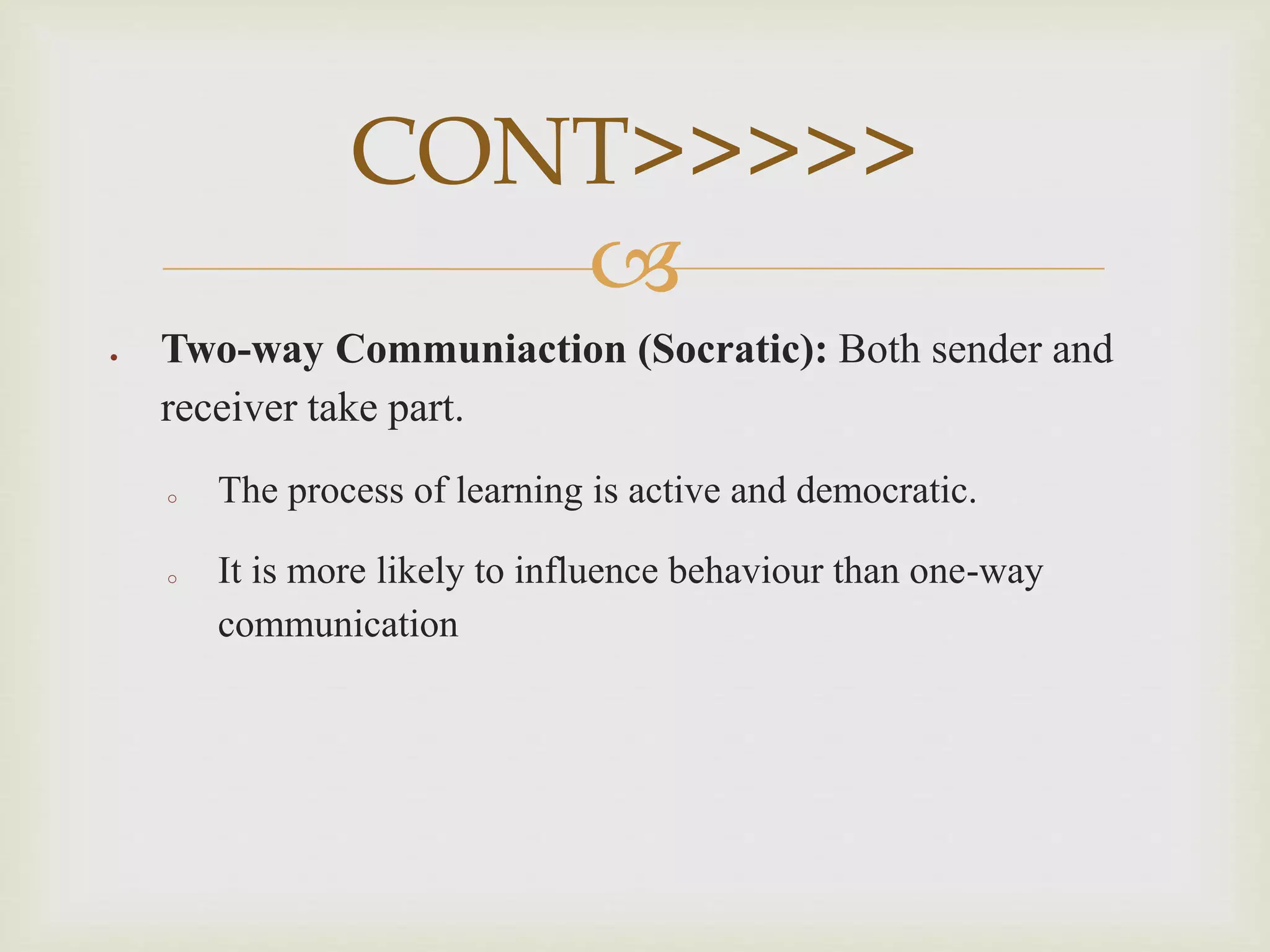 
 Two-way Communiaction (Socratic): Both sender and
receiver take part.
o The process of learning is active and democratic.
o It is more likely to influence behaviour than one-way
communication
CONT>>>>>
 