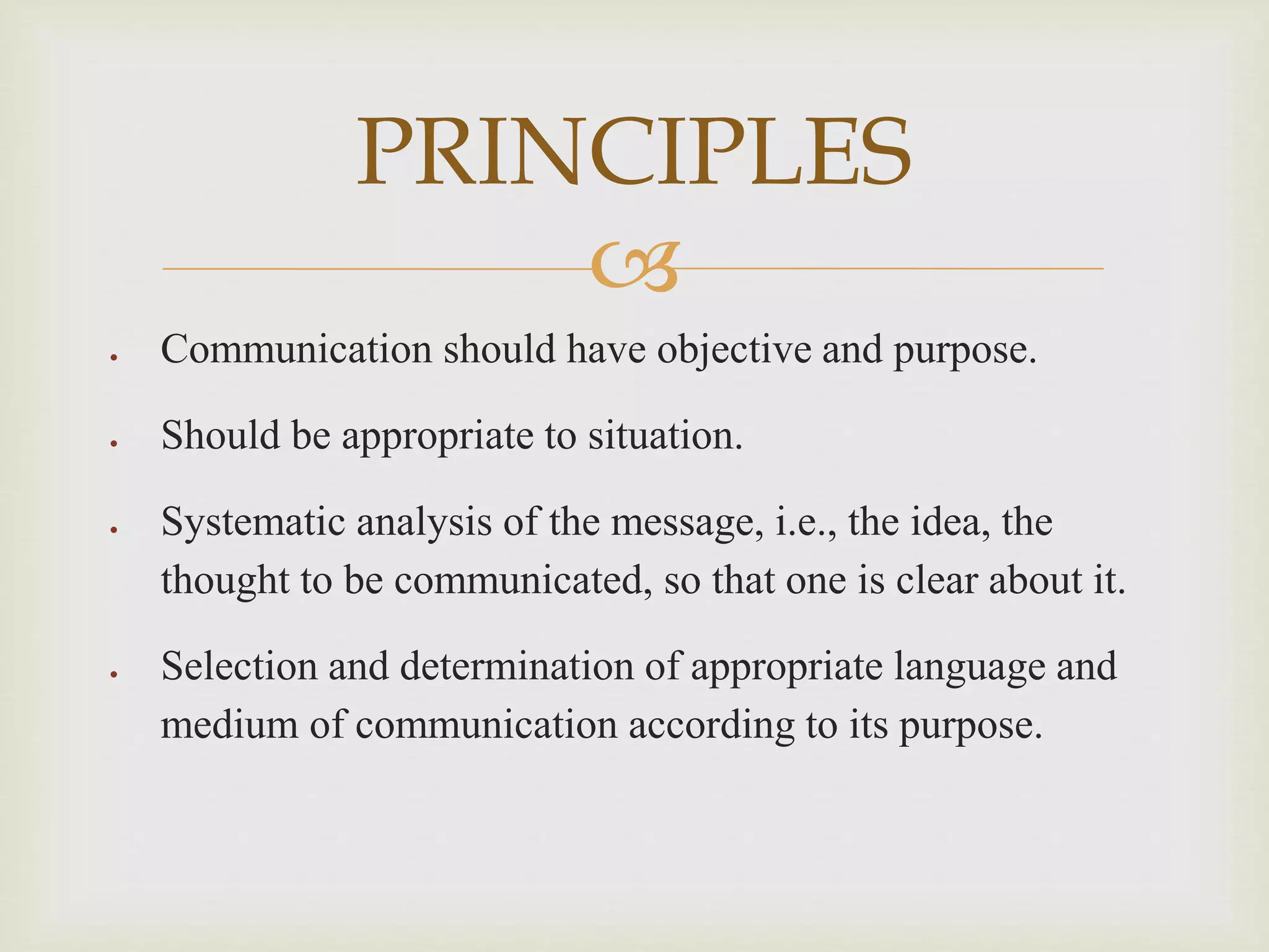 
 Communication should have objective and purpose.
 Should be appropriate to situation.
 Systematic analysis of the message, i.e., the idea, the
thought to be communicated, so that one is clear about it.
 Selection and determination of appropriate language and
medium of communication according to its purpose.
PRINCIPLES
 
