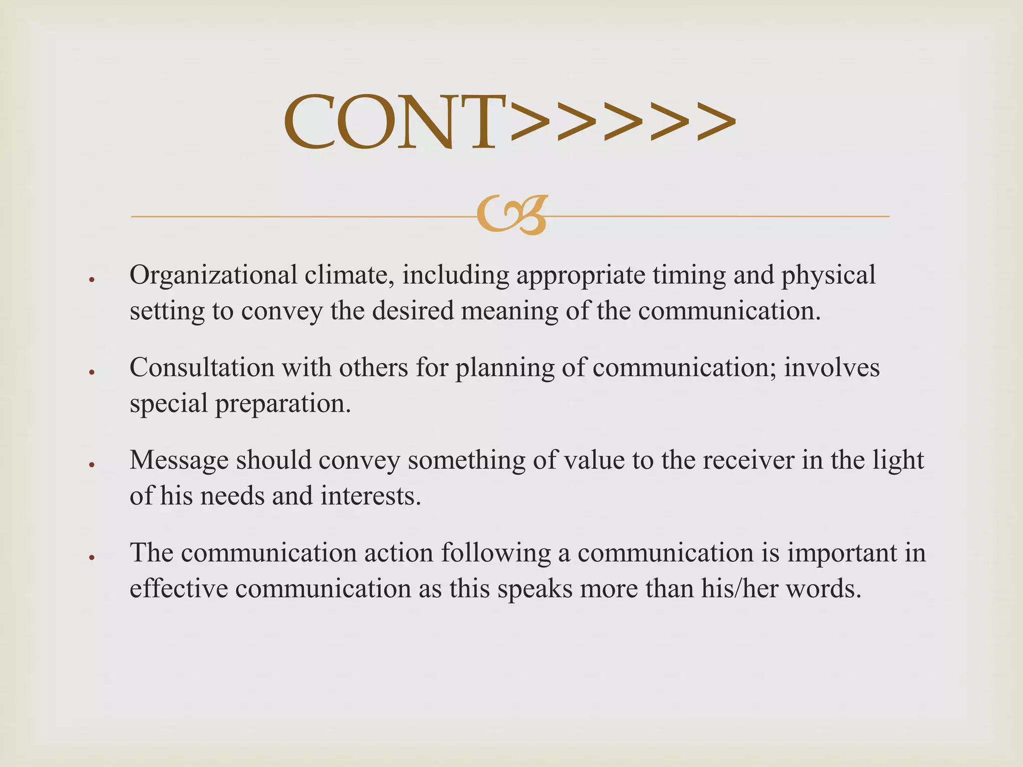 
 Organizational climate, including appropriate timing and physical
setting to convey the desired meaning of the communication.
 Consultation with others for planning of communication; involves
special preparation.
 Message should convey something of value to the receiver in the light
of his needs and interests.
 The communication action following a communication is important in
effective communication as this speaks more than his/her words.
CONT>>>>>
 