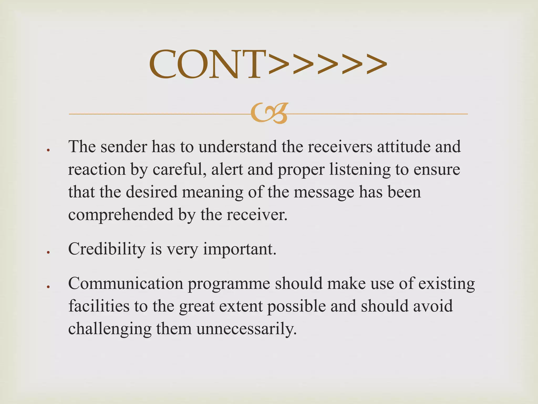 
 The sender has to understand the receivers attitude and
reaction by careful, alert and proper listening to ensure
that the desired meaning of the message has been
comprehended by the receiver.
 Credibility is very important.
 Communication programme should make use of existing
facilities to the great extent possible and should avoid
challenging them unnecessarily.
CONT>>>>>
 