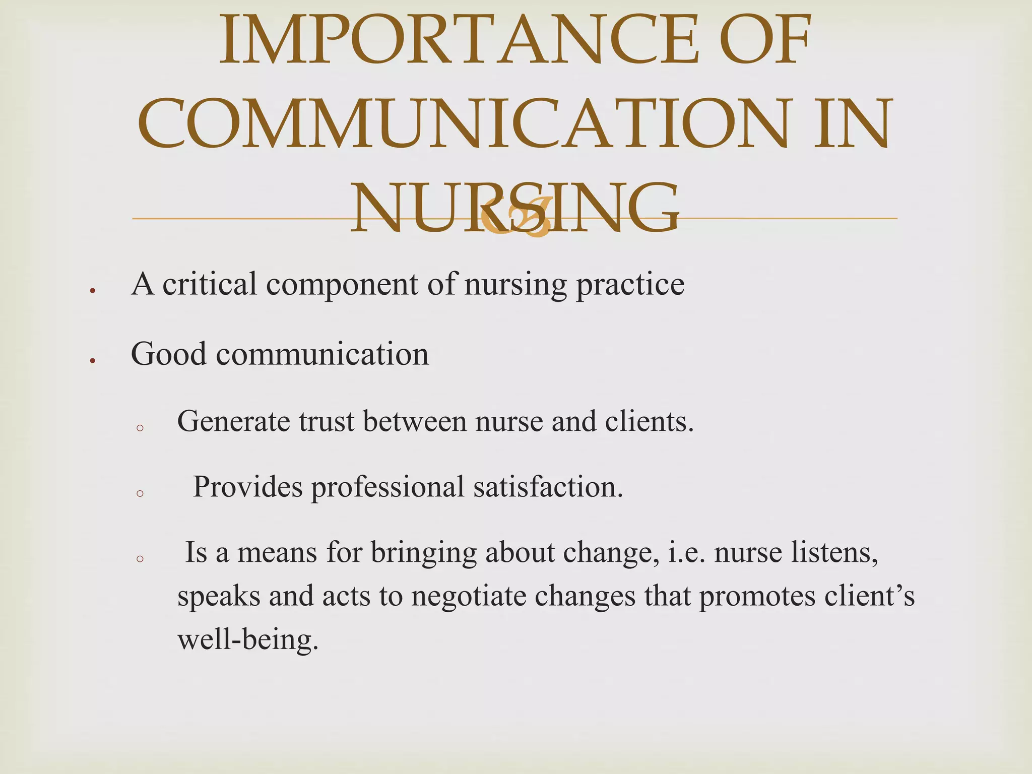 
 A critical component of nursing practice
 Good communication
o Generate trust between nurse and clients.
o Provides professional satisfaction.
o Is a means for bringing about change, i.e. nurse listens,
speaks and acts to negotiate changes that promotes client’s
well-being.
IMPORTANCE OF
COMMUNICATION IN
NURSING
 