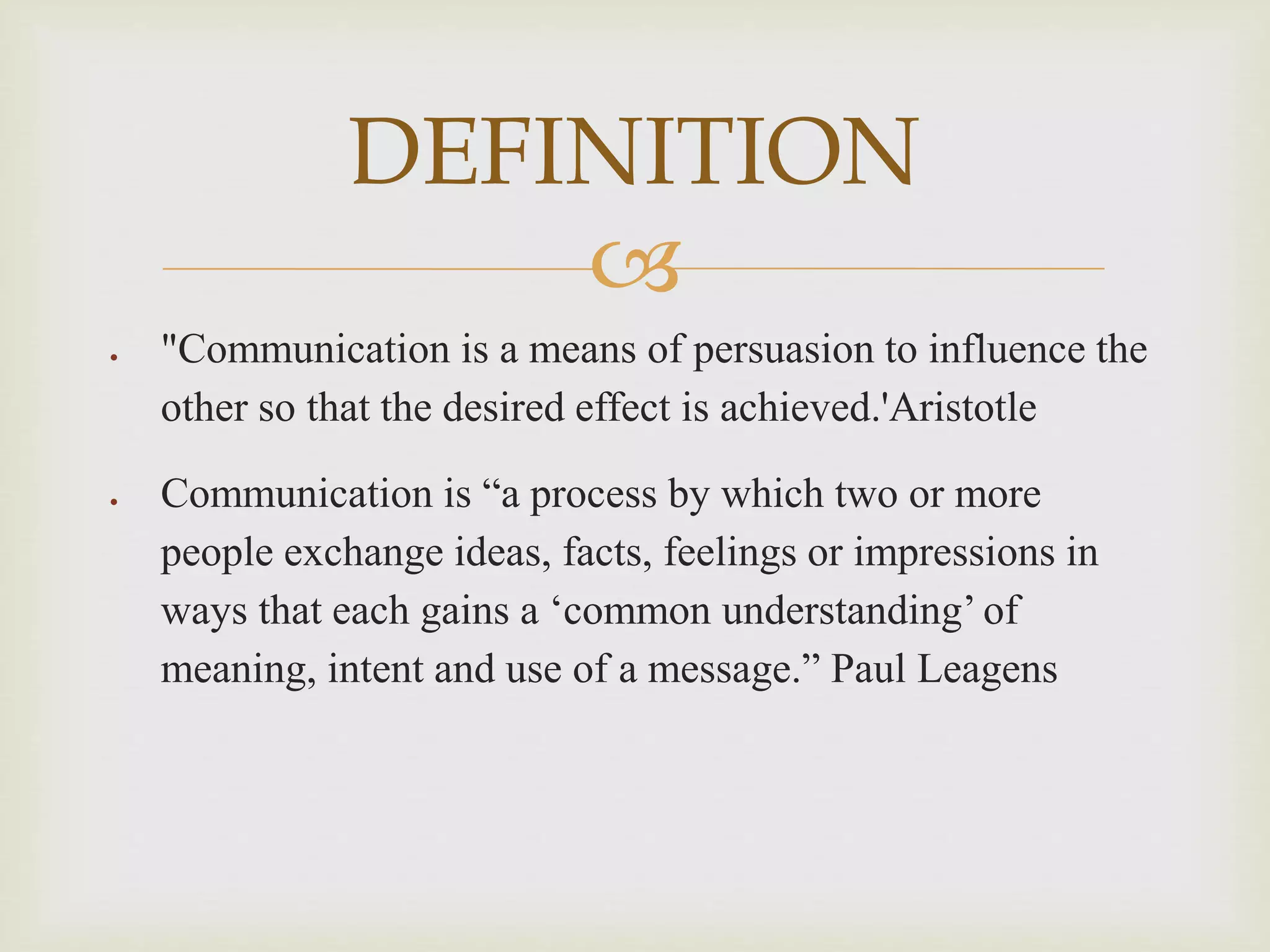 
 "Communication is a means of persuasion to influence the
other so that the desired effect is achieved.'Aristotle
 Communication is “a process by which two or more
people exchange ideas, facts, feelings or impressions in
ways that each gains a ‘common understanding’ of
meaning, intent and use of a message.” Paul Leagens
DEFINITION
 