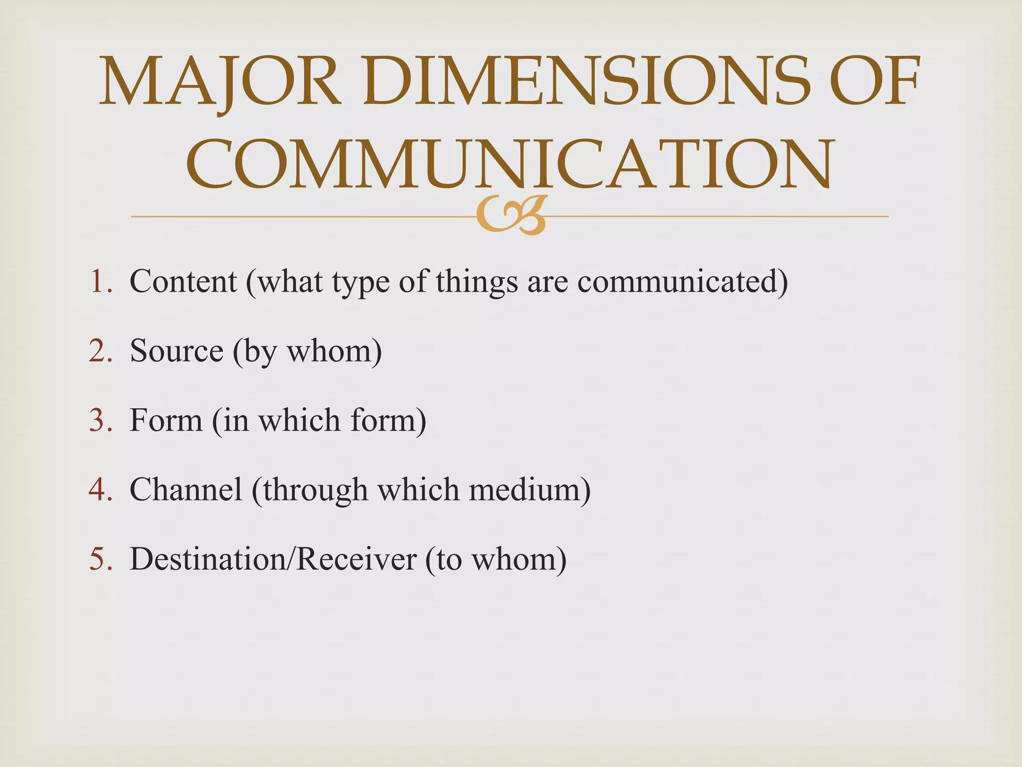 
1. Content (what type of things are communicated)
2. Source (by whom)
3. Form (in which form)
4. Channel (through which medium)
5. Destination/Receiver (to whom)
MAJOR DIMENSIONS OF
COMMUNICATION
 