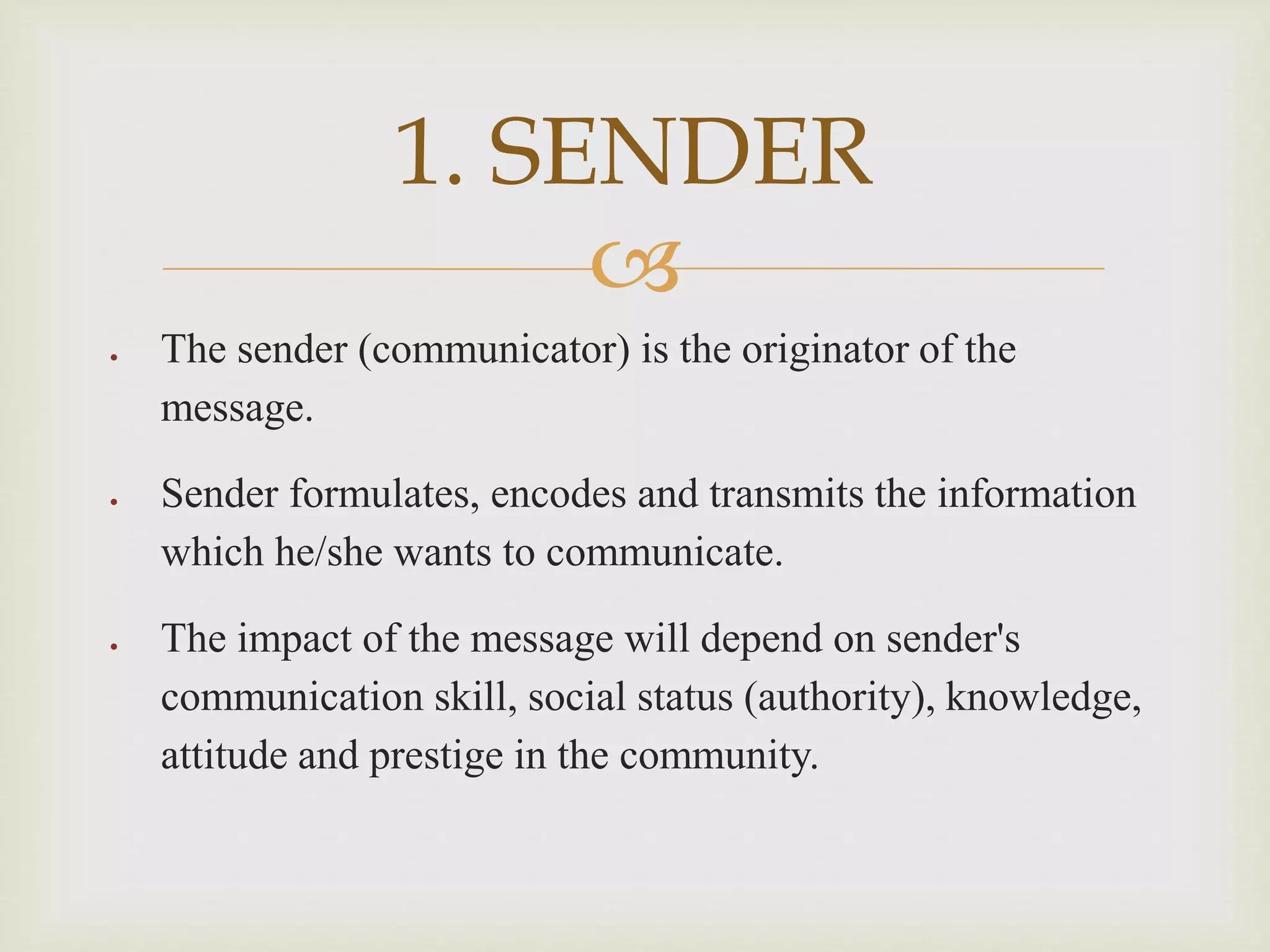 
 The sender (communicator) is the originator of the
message.
 Sender formulates, encodes and transmits the information
which he/she wants to communicate.
 The impact of the message will depend on sender's
communication skill, social status (authority), knowledge,
attitude and prestige in the community.
1. SENDER
 