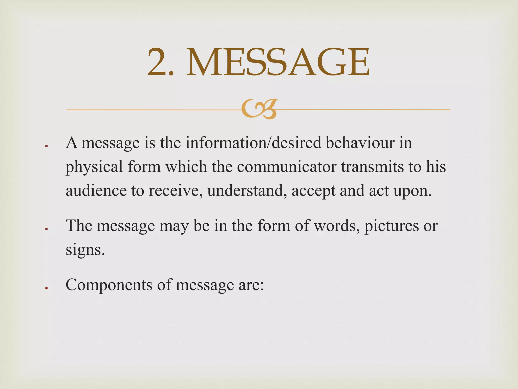 
 A message is the information/desired behaviour in
physical form which the communicator transmits to his
audience to receive, understand, accept and act upon.
 The message may be in the form of words, pictures or
signs.
 Components of message are:
2. MESSAGE
 