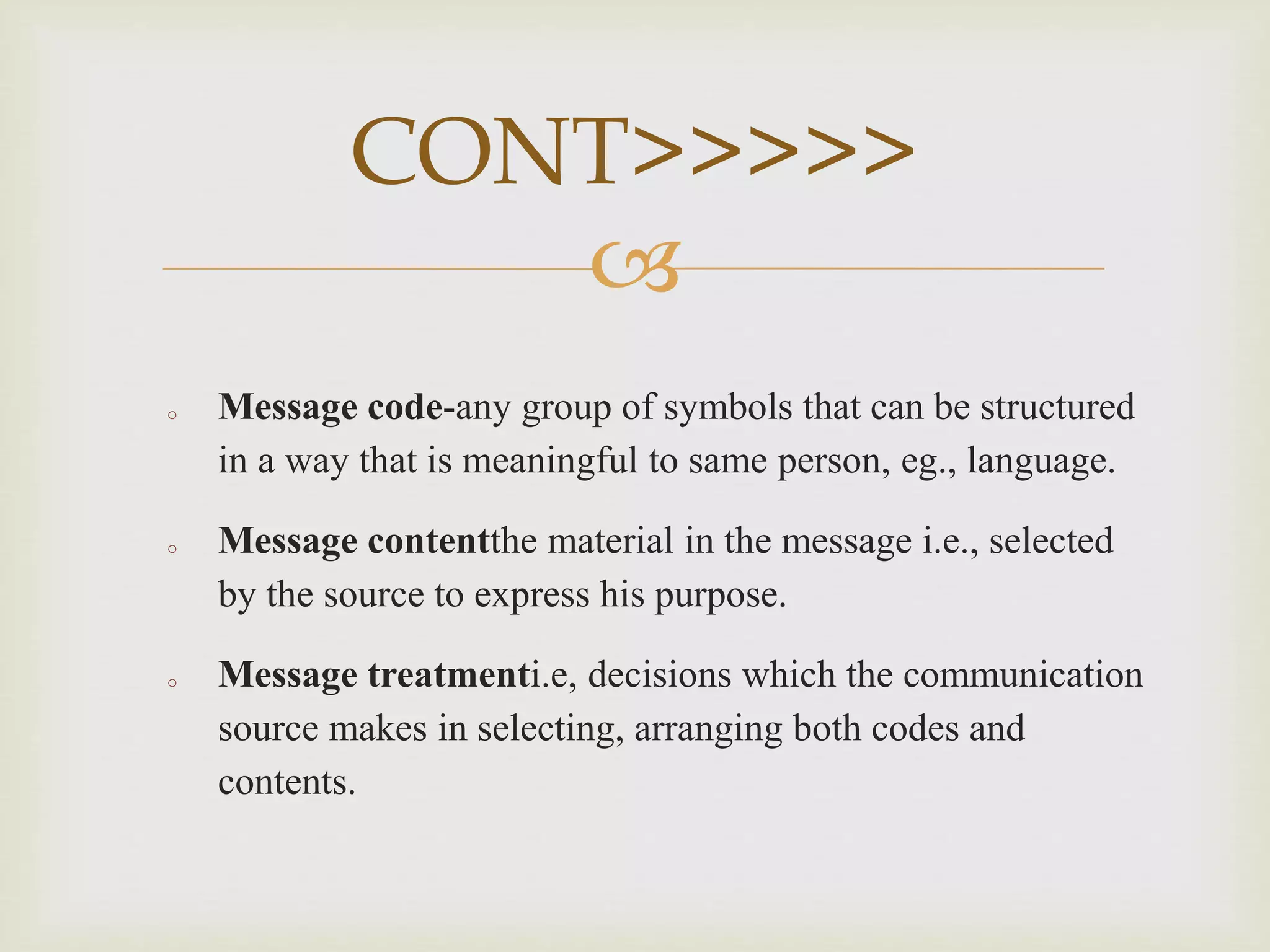 
o Message code-any group of symbols that can be structured
in a way that is meaningful to same person, eg., language.
o Message contentthe material in the message i.e., selected
by the source to express his purpose.
o Message treatmenti.e, decisions which the communication
source makes in selecting, arranging both codes and
contents.
CONT>>>>>
 