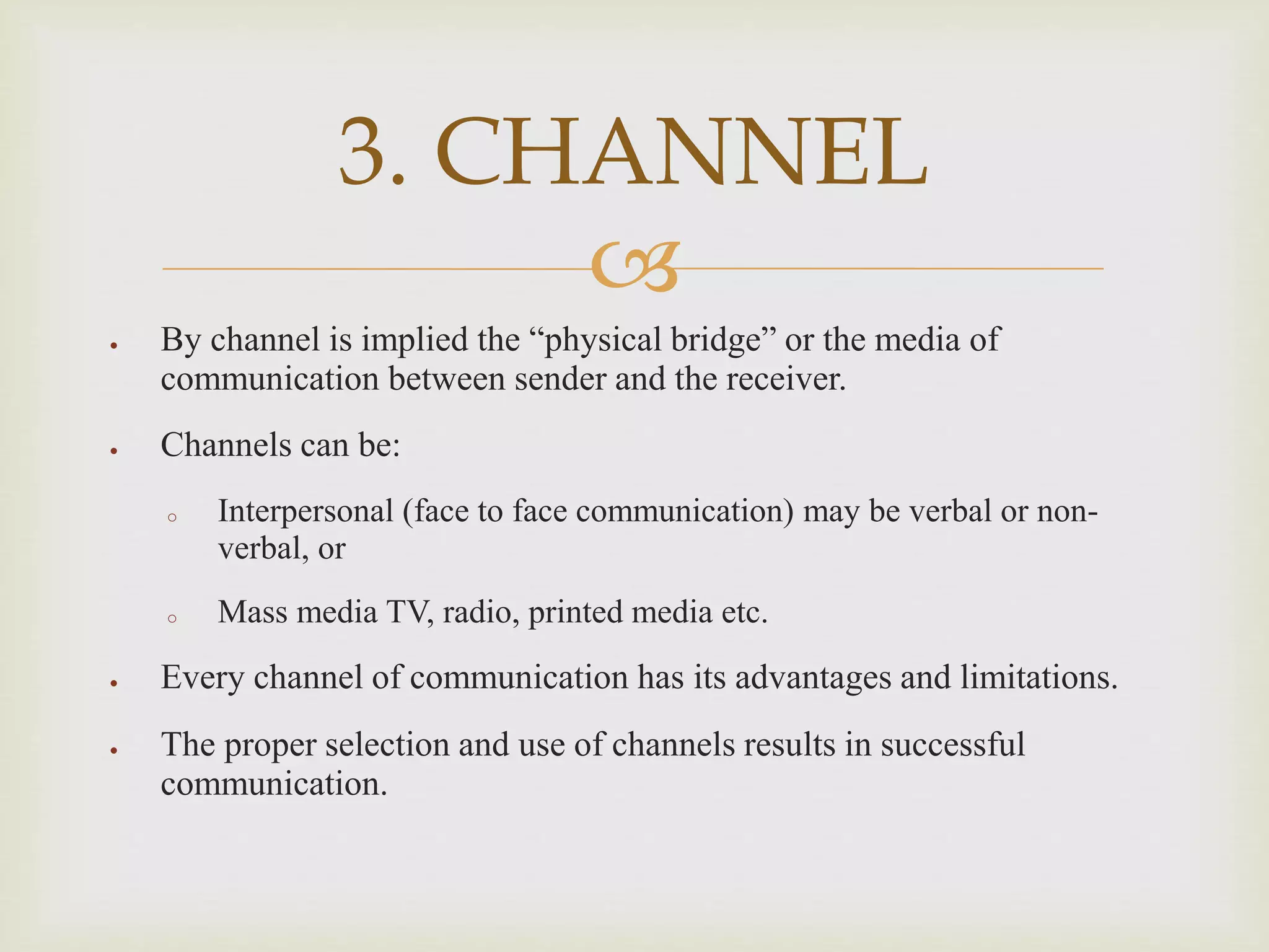 
 By channel is implied the “physical bridge” or the media of
communication between sender and the receiver.
 Channels can be:
o Interpersonal (face to face communication) may be verbal or non-
verbal, or
o Mass media TV, radio, printed media etc.
 Every channel of communication has its advantages and limitations.
 The proper selection and use of channels results in successful
communication.
3. CHANNEL
 