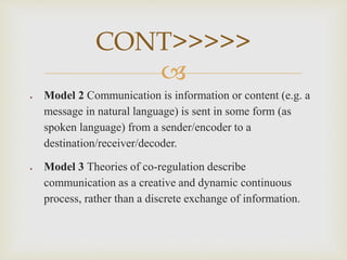 
 Model 2 Communication is information or content (e.g. a
message in natural language) is sent in some form (as
spoken language) from a sender/encoder to a
destination/receiver/decoder.
 Model 3 Theories of co-regulation describe
communication as a creative and dynamic continuous
process, rather than a discrete exchange of information.
CONT>>>>>
 