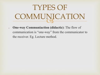 
 One-way Communiaction (didactic): The flow of
communication is “one-way” from the communicator to
the receiver. Eg. Lecture method.
TYPES OF
COMMUNICATION
 