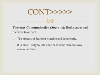 
 Two-way Communiaction (Socratic): Both sender and
receiver take part.
o The process of learning is active and democratic.
o It is more likely to influence behaviour than one-way
communication
CONT>>>>>
 