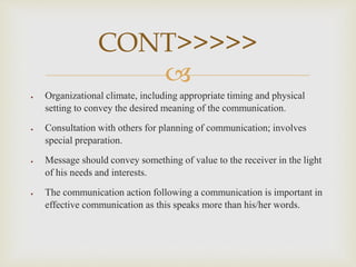 
 Organizational climate, including appropriate timing and physical
setting to convey the desired meaning of the communication.
 Consultation with others for planning of communication; involves
special preparation.
 Message should convey something of value to the receiver in the light
of his needs and interests.
 The communication action following a communication is important in
effective communication as this speaks more than his/her words.
CONT>>>>>
 