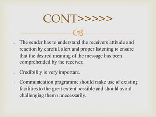 
 The sender has to understand the receivers attitude and
reaction by careful, alert and proper listening to ensure
that the desired meaning of the message has been
comprehended by the receiver.
 Credibility is very important.
 Communication programme should make use of existing
facilities to the great extent possible and should avoid
challenging them unnecessarily.
CONT>>>>>
 